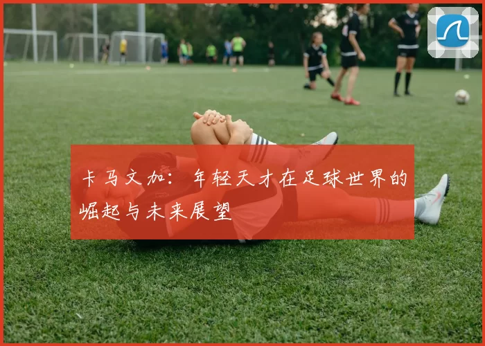 卡马文加：年轻天才在足球世界的崛起与未来展望