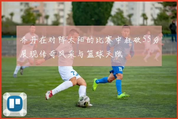 乔丹在对阵太阳的比赛中狂砍55分展现传奇风采与篮球天赋