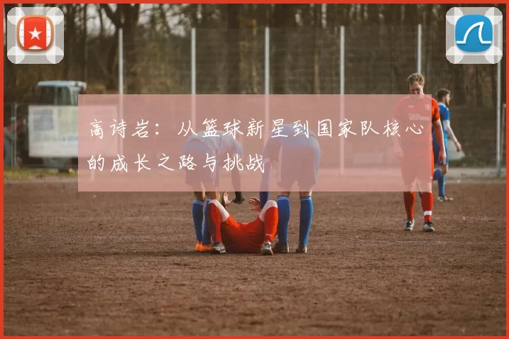 高诗岩：从篮球新星到国家队核心的成长之路与挑战