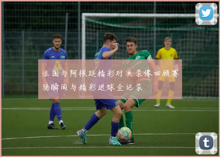 法国与阿根廷精彩对决录像回顾赛场瞬间与精彩进球全记录