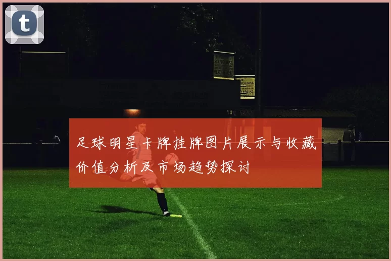 足球明星卡牌挂牌图片展示与收藏价值分析及市场趋势探讨