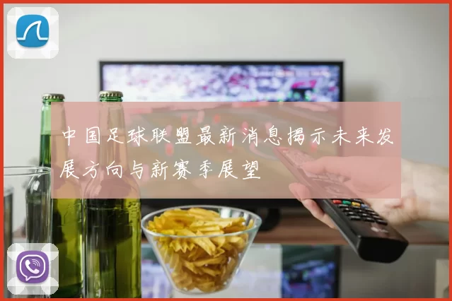 中国足球联盟最新消息揭示未来发展方向与新赛季展望