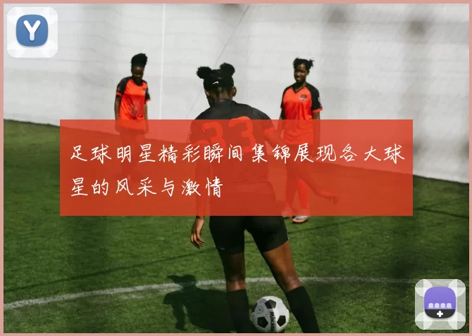 足球明星精彩瞬间集锦展现各大球星的风采与激情
