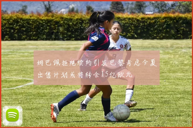 姆巴佩拒绝续约引发巴黎考虑今夏出售计划或将转会15亿欧元