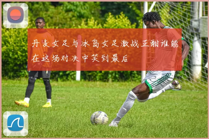 丹麦女足与冰岛女足激战正酣谁能在这场对决中笑到最后